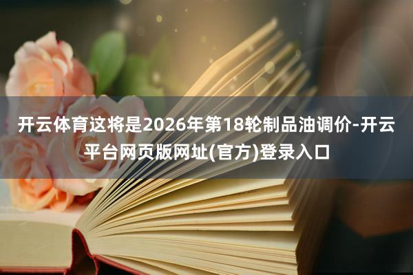 开云体育这将是2026年第18轮制品油调价-开云平台网页版网址(官方)登录入口