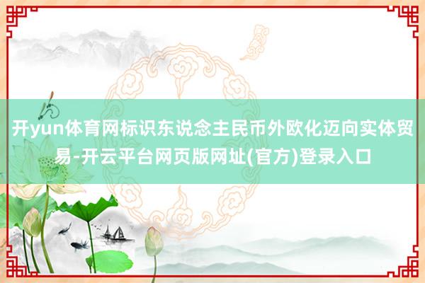 开yun体育网标识东说念主民币外欧化迈向实体贸易-开云平台网页版网址(官方)登录入口