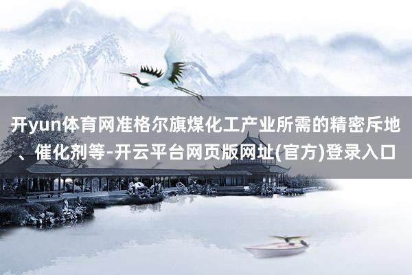 开yun体育网准格尔旗煤化工产业所需的精密斥地、催化剂等-开云平台网页版网址(官方)登录入口
