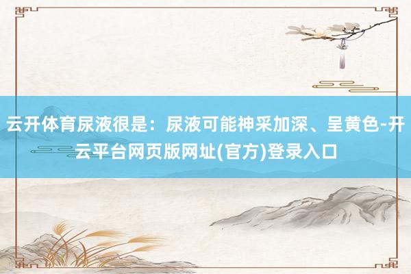 云开体育尿液很是：尿液可能神采加深、呈黄色-开云平台网页版网址(官方)登录入口
