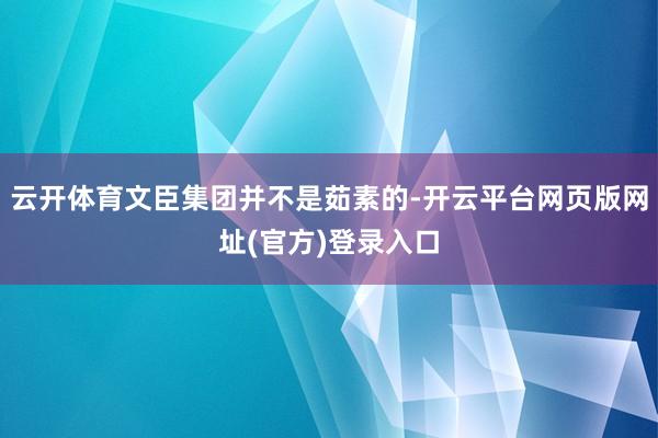 云开体育文臣集团并不是茹素的-开云平台网页版网址(官方)登录入口