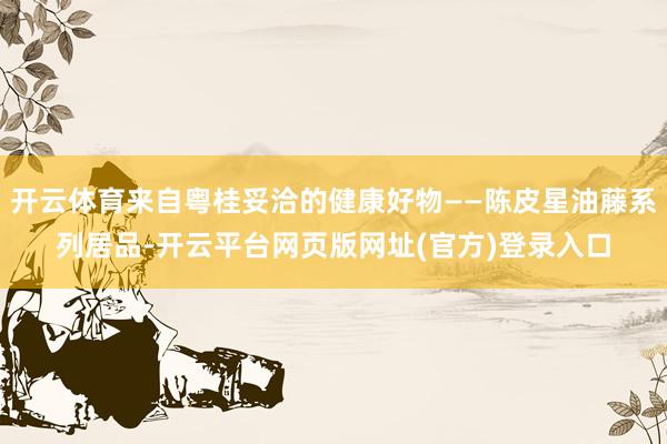 开云体育来自粤桂妥洽的健康好物——陈皮星油藤系列居品-开云平台网页版网址(官方)