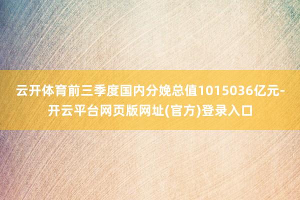 云开体育前三季度国内分娩总值1015036亿元-开云平台网页版网址(官方)登录入