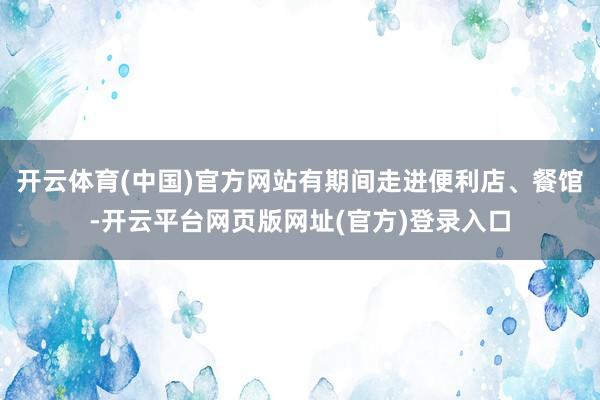 开云体育(中国)官方网站有期间走进便利店、餐馆-开云平台网页版网址(官方)登录入