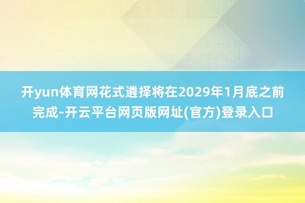 开yun体育网　　花式遴择将在2029年1月底之前完成-开云平台网页版网址(官方