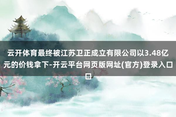 云开体育最终被江苏卫正成立有限公司以3.48亿元的价钱拿下-开云平台网页版网址(