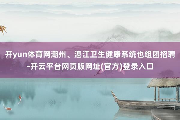 开yun体育网潮州、湛江卫生健康系统也组团招聘-开云平台网页版网址(官方)登录入