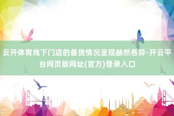 云开体育线下门店的备货情况呈现赫然各异-开云平台网页版网址(官方)登录入口