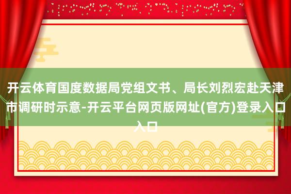开云体育国度数据局党组文书、局长刘烈宏赴天津市调研时示意-开云平台网页版网址(官