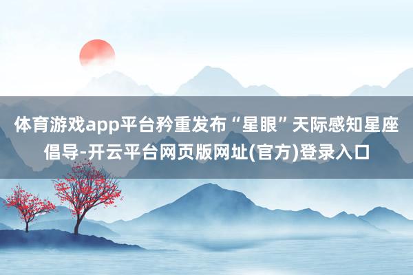 体育游戏app平台矜重发布“星眼”天际感知星座倡导-开云平台网页版网址(官方)登录入口