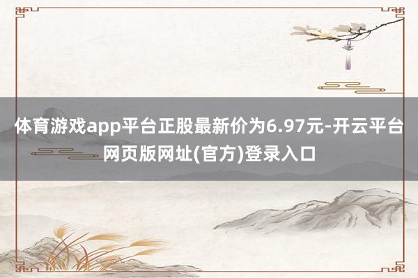 体育游戏app平台正股最新价为6.97元-开云平台网页版网址(官方)登录入口