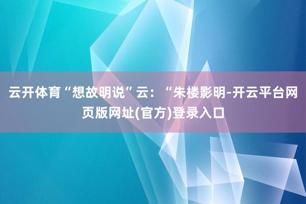 云开体育“想故明说”云：“朱楼影明-开云平台网页版网址(官方)登录入口
