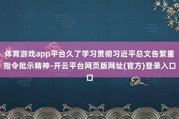 体育游戏app平台久了学习贯彻习近平总文告繁重指令批示精神-开云平台网页版网址(官方)登录入口