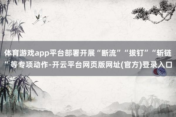 体育游戏app平台部署开展“断流”“拔钉”“斩链”等专项动作-开云平台网页版网址(官方)登录入口