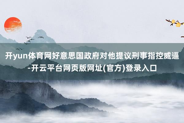 开yun体育网好意思国政府对他提议刑事指控威逼-开云平台网页版网址(官方)登录入口