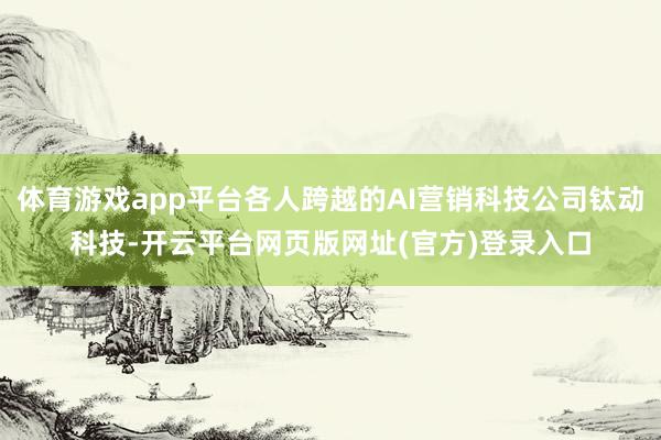 体育游戏app平台各人跨越的AI营销科技公司钛动科技-开云平台网页版网址(官方)