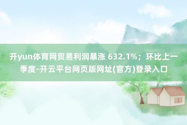 开yun体育网贸易利润暴涨 632.1%；环比上一季度-开云平台网页版网址(官方